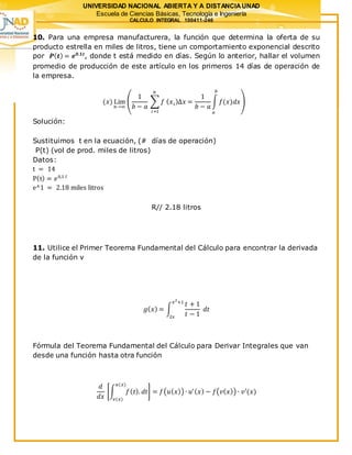 UNIVERSIDAD NACIONAL ABIERTA Y A DISTANCIAUNAD
Escuela de Ciencias Básicas, Tecnología e Ingeniería
CALCULO INTEGRAL 100411-246
10. Para una empresa manufacturera, la función que determina la oferta de su
producto estrella en miles de litros, tiene un comportamiento exponencial descrito
por 𝑷( 𝒕) = 𝒆 𝟎.𝟏𝒕
, donde t está medido en días. Según lo anterior, hallar el volumen
promedio de producción de este artículo en los primeros 14 días de operación de
la empresa.
(𝑥) Lim
𝑛→∞
(
1
𝑏 − 𝑎
∑ 𝑓 ( 𝑥 𝑖)∆𝑥 =
1
𝑏 − 𝑎
∫ 𝑓(𝑥)𝑑𝑥
𝑏
𝑎
𝑛
𝑖=𝑙
)
Solución:
Sustituimos t en la ecuación, (# días de operación)
P(t) (vol de prod. miles de litros)
Datos:
t = 14
P(t) = 𝑒0,1 𝑙
e^1 = 2.18 miles litros
R// 2.18 litros
11. Utilice el Primer Teorema Fundamental del Cálculo para encontrar la derivada
de la función v
𝑔( 𝑥) = ∫
𝑡 + 1
𝑡 − 1
𝑑𝑡
𝑥2
+1
2𝑥
Fórmula del Teorema Fundamental del Cálculo para Derivar Integrales que van
desde una función hasta otra función
𝑑
𝑑𝑥
[∫ 𝑓( 𝑡). 𝑑𝑡
𝑢(𝑥)
𝑣(𝑥)
] = 𝑓(𝑢( 𝑥)) ∙ 𝑢′( 𝑥) − 𝑓(𝑣( 𝑥)) ∙ 𝑣′(𝑥)
 