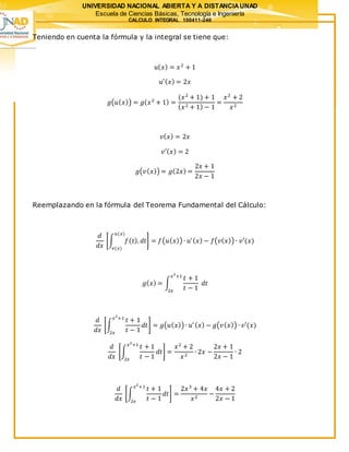 UNIVERSIDAD NACIONAL ABIERTA Y A DISTANCIAUNAD
Escuela de Ciencias Básicas, Tecnología e Ingeniería
CALCULO INTEGRAL 100411-246
Teniendo en cuenta la fórmula y la integral se tiene que:
𝑢( 𝑥) = 𝑥2
+ 1
𝑢′( 𝑥) = 2𝑥
𝑔(𝑢( 𝑥)) = 𝑔( 𝑥2
+ 1) =
(𝑥2
+ 1) + 1
( 𝑥2 + 1) − 1
=
𝑥2
+ 2
𝑥2
𝑣( 𝑥) = 2𝑥
𝑣′( 𝑥) = 2
𝑔(𝑣( 𝑥)) = 𝑔(2𝑥) =
2𝑥 + 1
2𝑥 − 1
Reemplazando en la fórmula del Teorema Fundamental del Cálculo:
𝑑
𝑑𝑥
[∫ 𝑓( 𝑡). 𝑑𝑡
𝑢(𝑥)
𝑣(𝑥)
] = 𝑓(𝑢( 𝑥)) ∙ 𝑢′( 𝑥) − 𝑓(𝑣( 𝑥)) ∙ 𝑣′(𝑥)
𝑔( 𝑥) = ∫
𝑡 + 1
𝑡 − 1
𝑑𝑡
𝑥2
+1
2𝑥
𝑑
𝑑𝑥
[∫
𝑡 + 1
𝑡 − 1
𝑑𝑡
𝑥2
+1
2𝑥
] = 𝑔(𝑢( 𝑥)) ∙ 𝑢′ ( 𝑥) − 𝑔(𝑣( 𝑥)) ∙ 𝑣′(𝑥)
𝑑
𝑑𝑥
[∫
𝑡 + 1
𝑡 − 1
𝑑𝑡
𝑥2
+1
2𝑥
] =
𝑥2
+ 2
𝑥2
∙ 2𝑥 −
2𝑥 + 1
2𝑥 − 1
∙ 2
𝑑
𝑑𝑥
[∫
𝑡 + 1
𝑡 − 1
𝑑𝑡
𝑥2
+1
2𝑥
] =
2𝑥3
+ 4𝑥
𝑥2
−
4𝑥 + 2
2𝑥 − 1
 