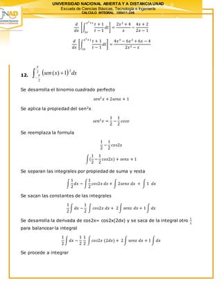 UNIVERSIDAD NACIONAL ABIERTA Y A DISTANCIAUNAD
Escuela de Ciencias Básicas, Tecnología e Ingeniería
CALCULO INTEGRAL 100411-246
𝑑
𝑑𝑥
[∫
𝑡 + 1
𝑡 − 1
𝑑𝑡
𝑥2
+1
2𝑥
] =
2𝑥2
+ 4
𝑥
−
4𝑥 + 2
2𝑥 − 1
𝑑
𝑑𝑥
[∫
𝑡 + 1
𝑡 − 1
𝑑𝑡
𝑥2
+1
2𝑥
] =
4𝑥3
− 6𝑥2
+ 6𝑥 − 4
2𝑥2 − 𝑥
12.  
2
2
2
1)(

 dxxsen
Se desarrolla el binomio cuadrado perfecto
𝑠𝑒𝑛2
𝑥 + 2𝑠𝑒𝑛𝑥 + 1
Se aplica la propiedad del sen2x
𝑠𝑒𝑛2
𝑣 =
1
2
−
1
2
𝑐𝑜𝑠𝑣
Se reemplaza la formula
1
2
−
1
2
𝑐𝑜𝑠2𝑥
∫(
1
2
−
1
2
𝑐𝑜𝑠2𝑥) + 𝑠𝑒𝑛𝑥 + 1
Se separan las integrales por propiedad de suma y resta
∫
1
2
𝑑𝑥 − ∫
1
2
𝑐𝑜𝑠2𝑥 𝑑𝑥 + ∫ 2𝑠𝑒𝑛𝑥 𝑑𝑥 + ∫1 𝑑𝑥
Se sacan las constantes de las integrales
1
2
∫ 𝑑𝑥 −
1
2
∫ 𝑐𝑜𝑠2𝑥 𝑑𝑥 + 2∫ 𝑠𝑒𝑛𝑥 𝑑𝑥 + 1∫ 𝑑𝑥
Se desarrolla la derivada de cos2x= cos2x(2dx) y se saca de la integral otro
1
2
para balancear la integral
1
2
∫ 𝑑𝑥 −
1
2
1
2
∫ 𝑐𝑜𝑠2𝑥 (2𝑑𝑥) + 2∫ 𝑠𝑒𝑛𝑥 𝑑𝑥 + 1 ∫ 𝑑𝑥
Se procede a integrar
 