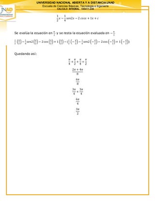UNIVERSIDAD NACIONAL ABIERTA Y A DISTANCIAUNAD
Escuela de Ciencias Básicas, Tecnología e Ingeniería
CALCULO INTEGRAL 100411-246
1
2
𝑥 −
1
4
𝑠𝑒𝑛2𝑥 − 2 𝑐𝑜𝑠𝑥 + 1𝑥 + 𝑐
Se evalúa la ecuación en
𝜋
2
y se resta la ecuación evaluada en −
𝜋
2
1
2
(
𝜋
2
) −
1
4
𝑠𝑒𝑛2 (
𝜋
2
) − 2cos (
𝜋
2
) + 1 (
𝜋
2
) − (
1
2
(−
𝜋
2
) −
1
4
𝑠𝑒𝑛2 (−
𝜋
2
) − 2cos (−
𝜋
2
) + 1(−
𝜋
2
))
Quedando así:
𝜋
4
+
𝜋
2
+
𝜋
4
+
𝜋
2
2𝜋 + 4𝜋
8
6𝜋
8
3𝜋
4
+
3𝜋
4
6𝜋
4
3𝜋
2
 
