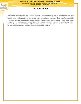 UNIVERSIDAD NACIONAL ABIERTA Y A DISTANCIAUNAD
Escuela de Ciencias Básicas, Tecnología e Ingeniería
CALCULO INTEGRAL 100411-246
INTRODUCCIÓN
El teorema fundamental del cálculo consiste (intuitivamente) en la afirmación de que
la derivación e integración de una función son operaciones inversas.1 Esto significa que toda
función acotada e integrable (siendo continua o discontinua en un número finito de puntos)
verifica que la derivada de su integral es igual a ella misma. Este teorema es central en la rama
de las matemáticas denominada análisis matemático o cálculo.
 