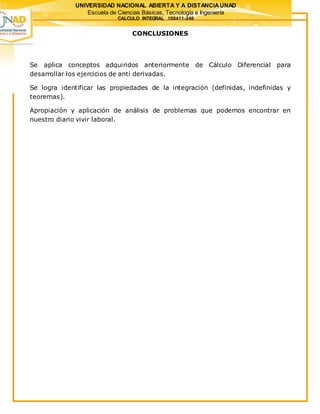 UNIVERSIDAD NACIONAL ABIERTA Y A DISTANCIAUNAD
Escuela de Ciencias Básicas, Tecnología e Ingeniería
CALCULO INTEGRAL 100411-246
CONCLUSIONES
Se aplica conceptos adquiridos anteriormente de Cálculo Diferencial para
desarrollar los ejercicios de anti derivadas.
Se logra identificar las propiedades de la integración (definidas, indefinidas y
teoremas).
Apropiación y aplicación de análisis de problemas que podemos encontrar en
nuestro diario vivir laboral.
 