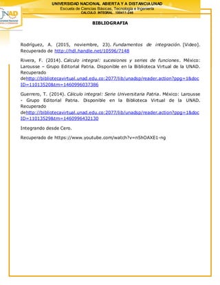 UNIVERSIDAD NACIONAL ABIERTA Y A DISTANCIAUNAD
Escuela de Ciencias Básicas, Tecnología e Ingeniería
CALCULO INTEGRAL 100411-246
BIBLIOGRAFIA
Rodríguez, A. (2015, noviembre, 23). Fundamentos de integración. [Video].
Recuperado de http://hdl.handle.net/10596/7148
Rivera, F. (2014). Calculo integral: sucesiones y series de funciones. México:
Larousse – Grupo Editorial Patria. Disponible en la Biblioteca Virtual de la UNAD.
Recuperado
dehttp://bibliotecavirtual.unad.edu.co:2077/lib/unadsp/reader.action?ppg=1&doc
ID=11013520&tm=1460996037386
Guerrero, T. (2014). Cálculo integral: Serie Universitaria Patria. México: Larousse
- Grupo Editorial Patria. Disponible en la Biblioteca Virtual de la UNAD.
Recuperado
dehttp://bibliotecavirtual.unad.edu.co:2077/lib/unadsp/reader.action?ppg=1&doc
ID=11013529&tm=1460996432130
Integrando desde Cero.
Recuperado de https://www.youtube.com/watch?v=n5hOAXE1-ng
 