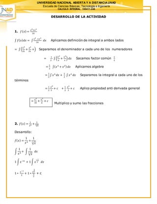 UNIVERSIDAD NACIONAL ABIERTA Y A DISTANCIAUNAD
Escuela de Ciencias Básicas, Tecnología e Ingeniería
CALCULO INTEGRAL 100411-246
DESARROLLO DE LA ACTIVIDAD
1. 𝑓( 𝑥) =
𝑥5
+𝑥3
2𝑥
∫ 𝑓( 𝑥) 𝑑𝑥 = ∫
𝑥5
+𝑥3
2𝑥
𝑑𝑥 Aplicamos definición de integral a ambos lados
= ∫ (
𝑥5
2𝑥
+
𝑥3
2𝑥
+) Separamos el denominador a cada uno de los numeradores
=
1
2
∫ (
𝑥5
𝑥
+
𝑥3
𝑥
) 𝑑𝑥 Sacamos factor común
1
2
=
1
2
∫( 𝑥4
+ 𝑥2) 𝑑𝑥 Aplicamos algebra
=
1
2
∫ 𝑥4
𝑑𝑥 +
1
2
∫ 𝑥2
𝑑𝑥 Separamos la integral a cada uno de los
términos
=
1
2
𝑥5
5
+ 𝑐 +
1
2
𝑥3
3
+ 𝑐 Aplico propiedad anti derivada general
Multiplico y sumo las fracciones
2. 𝑓( 𝑥) =
1
𝑥4 +
1
√ 𝑥4
Desarrollo:
𝑓( 𝑥) =
1
𝑥4
+
1
√ 𝑥
4
∫
1
𝑥4
+ ∫
1
√ 𝑥
4
𝑑𝑥
1 ∫ 𝑥−4
+ 1∫ 𝑥
−1
4 𝑑𝑥
1 ∗
𝑥−3
3
+ 1 ∗
𝑥
3
4
3
4
+ c
=
𝑥5
10
+
𝑥3
6
+ 𝑐
 