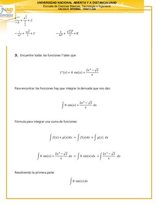 UNIVERSIDAD NACIONAL ABIERTA Y A DISTANCIAUNAD
Escuela de Ciencias Básicas, Tecnología e Ingeniería
CALCULO INTEGRAL 100411-246
𝑥−3
−3
+
𝑥
3
4
3
4
+ 𝐶
−
1
3𝑥3 +
4𝑥
3
4
3
+ 𝐶 −
𝟏
𝟑𝒙 𝟑 +
𝟒 √ 𝒙 𝟑𝟒
𝟑
+ 𝑪
3. Encuentre todas las funciones f tales que
𝑓′( 𝑥) = 8 sin( 𝑥) +
2𝑥5
− √ 𝑥
𝑥
Para encontrar las funciones hay que integrar la derivada que nos dan.
∫ 8 sin( 𝑥) +
2𝑥5
− √ 𝑥
𝑥
𝑑𝑥
Fórmula para integrar una suma de funciones:
∫ 𝑓( 𝑥) + 𝑔( 𝑥) 𝑑𝑥 = ∫ 𝑓( 𝑥) 𝑑𝑥 + ∫ 𝑔(𝑥) 𝑑𝑥
∫8 sin( 𝑥) +
2𝑥5
− √ 𝑥
𝑥
𝑑𝑥 = ∫ 8 sin( 𝑥) 𝑑𝑥 +∫
2𝑥5
− √ 𝑥
𝑥
𝑑𝑥
Resolviendo la primera parte:
∫8 sin( 𝑥) 𝑑𝑥
 