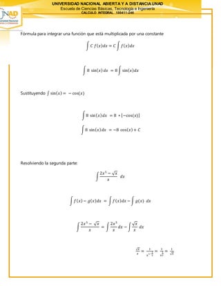 UNIVERSIDAD NACIONAL ABIERTA Y A DISTANCIAUNAD
Escuela de Ciencias Básicas, Tecnología e Ingeniería
CALCULO INTEGRAL 100411-246
Fórmula para integrar una función que está multiplicada por una constante
∫ 𝐶 𝑓( 𝑥) 𝑑𝑥 = 𝐶 ∫ 𝑓( 𝑥) 𝑑𝑥
∫ 8 sin( 𝑥) 𝑑𝑥 = 8∫ sin( 𝑥) 𝑑𝑥
Sustituyendo ∫ sin( 𝑥) = − cos(𝑥)
∫8 sin( 𝑥) 𝑑𝑥 = 8 ∗ [−cos(𝑥)]
∫8 sin( 𝑥) 𝑑𝑥 = −8 cos( 𝑥)+ 𝐶
Resolviendo la segunda parte:
∫
2𝑥5
− √ 𝑥
𝑥
𝑑𝑥
∫ 𝑓( 𝑥)− 𝑔( 𝑥) 𝑑𝑥 = ∫ 𝑓( 𝑥) 𝑑𝑥 −∫ 𝑔(𝑥) 𝑑𝑥
∫
2𝑥5
− √ 𝑥
𝑥
= ∫
2𝑥5
𝑥
𝑑𝑥 − ∫
√ 𝑥
𝑥
𝑑𝑥
√ 𝑥
𝑥
=
1
𝑥
1−
1
2
=
1
𝑥
1
2
=
1
√ 𝑥
 