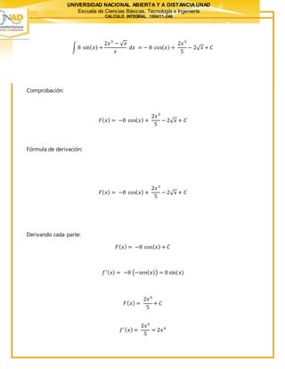 UNIVERSIDAD NACIONAL ABIERTA Y A DISTANCIAUNAD
Escuela de Ciencias Básicas, Tecnología e Ingeniería
CALCULO INTEGRAL 100411-246
∫ 8 sin( 𝑥) +
2𝑥5
− √ 𝑥
𝑥
𝑑𝑥 = − 8 cos( 𝑥) +
2𝑥5
5
− 2√ 𝑥 + 𝐶
Comprobación:
𝐹( 𝑥) = −8 cos( 𝑥) +
2𝑥5
5
− 2√ 𝑥 + 𝐶
Fórmula de derivación:
𝐹( 𝑥) = −8 cos( 𝑥) +
2𝑥5
5
− 2√ 𝑥 + 𝐶
Derivando cada parte:
𝐹( 𝑥) = −8 cos( 𝑥) + 𝐶
𝑓′( 𝑥) = −8 (−𝑠𝑒𝑛( 𝑥)) = 8 sin(𝑥)
𝐹( 𝑥) =
2𝑥5
5
+ 𝐶
𝑓′( 𝑥) =
2𝑥5
5
= 2𝑥4
 