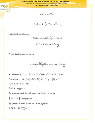 UNIVERSIDAD NACIONAL ABIERTA Y A DISTANCIAUNAD
Escuela de Ciencias Básicas, Tecnología e Ingeniería
CALCULO INTEGRAL 100411-246
𝐹( 𝑥) = −2√ 𝑥 + 𝐶
𝑓′( 𝑥) = −2 ∗
1
2
𝑥
1
2
−1
= −𝑥
−1
2 =
−1
√ 𝑥
La Derivada de la función
𝐹( 𝑥) = −8 cos( 𝑥) +
2𝑥5
5
− 2√ 𝑥 + 𝐶
𝑓′( 𝑥) = 8sin(𝑥) + 2𝑥4
−
1
√ 𝑥
Comprobación correcta ya que:
8 sin( 𝑥)+
2𝑥5
− √ 𝑥
𝑥
= 8sin(𝑥) + 2𝑥4
−
1
√ 𝑥
4. Encuentre f si
12
)1(202)(' 
 xexf x
y f (0) = -2.
Encuentre f si
12
)1(202)(' 
 xexf x
y f (0) = -2.
∫ 2𝑒 𝑥
+ 20(1 + 𝑥2)−1
dx
∫ 2𝑒 𝑥
+ 20(
1
1+𝑥2 ) dx
Se separan las integrales por propiedad de suma
∫ 2𝑒 𝑥
𝑑𝑥 + ∫20(
1
1 + 𝑥2
) 𝑑𝑥
Se sacan las constantes de las integrales
2𝑒 𝑥
∫ 𝑑𝑥 + 20 ∫(
𝑑𝑥
1+𝑥2 )
 
