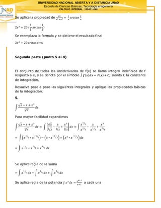 UNIVERSIDAD NACIONAL ABIERTA Y A DISTANCIAUNAD
Escuela de Ciencias Básicas, Tecnología e Ingeniería
CALCULO INTEGRAL 100411-246
Se aplica la propiedad de
𝑑𝑣
𝑣2 +𝑎2 =
1
𝑎
𝑎𝑟𝑐𝑡𝑎𝑛
𝑣
𝑎
2𝑒 𝑥
+ 20 (
1
1
arctan
1
1
)
Se reemplaza la formula y se obtiene el resultado final
2𝑒 𝑥
+ 20arctan 𝑥+c
Segunda parte (punto 5 al 8)
El conjunto de todas las antiderivadas de f(x) se llama integral indefinida de f
respecto a x, y se denota por el símbolo ∫ 𝒇( 𝒙) 𝒅𝒙 = 𝑭( 𝒙) + 𝑪, siendo C la constante
de integración.
Resuelva paso a paso las siguientes integrales y aplique las propiedades básicas
de la integración.
5.
∫
√ 𝑥 − 𝑥 + 𝑥3
√ 𝑥
3
𝑑𝑥
Para mayor facilidad expandimos
∫
√ 𝑥 − 𝑥 + 𝑥3
√ 𝑥
3
𝑑𝑥 = ∫ [
√ 𝑥
√ 𝑥
3
−
𝑥
√ 𝑥
3
+
𝑥3
√ 𝑥
3
] 𝑑𝑥 = ∫
𝑥
1
2⁄
𝑥
1
3⁄
−
𝑥
𝑥
1
3⁄
+
𝑥3
𝑥
1
3⁄
= ∫(𝑥
1
2⁄
∗ 𝑥
−1
3⁄
) − (𝑥 ∗ 𝑥
−1
3⁄
)+ (𝑥3
∗ 𝑥
−1
3⁄
) 𝑑𝑥
= ∫ 𝑥
1
6⁄
− 𝑥
2
3⁄
+ 𝑥
8
3⁄
𝑑𝑥
Se aplica regla de la suma
= ∫ 𝑥
1
6⁄
𝑑𝑥 − ∫ 𝑥
2
3⁄
𝑑𝑥 + ∫ 𝑥
8
3⁄
𝑑𝑥
Se aplica regla de la potencia ∫ 𝑥 𝑎
𝑑𝑥 =
𝑥 𝑎+1
𝑎+1
a cada una
 
