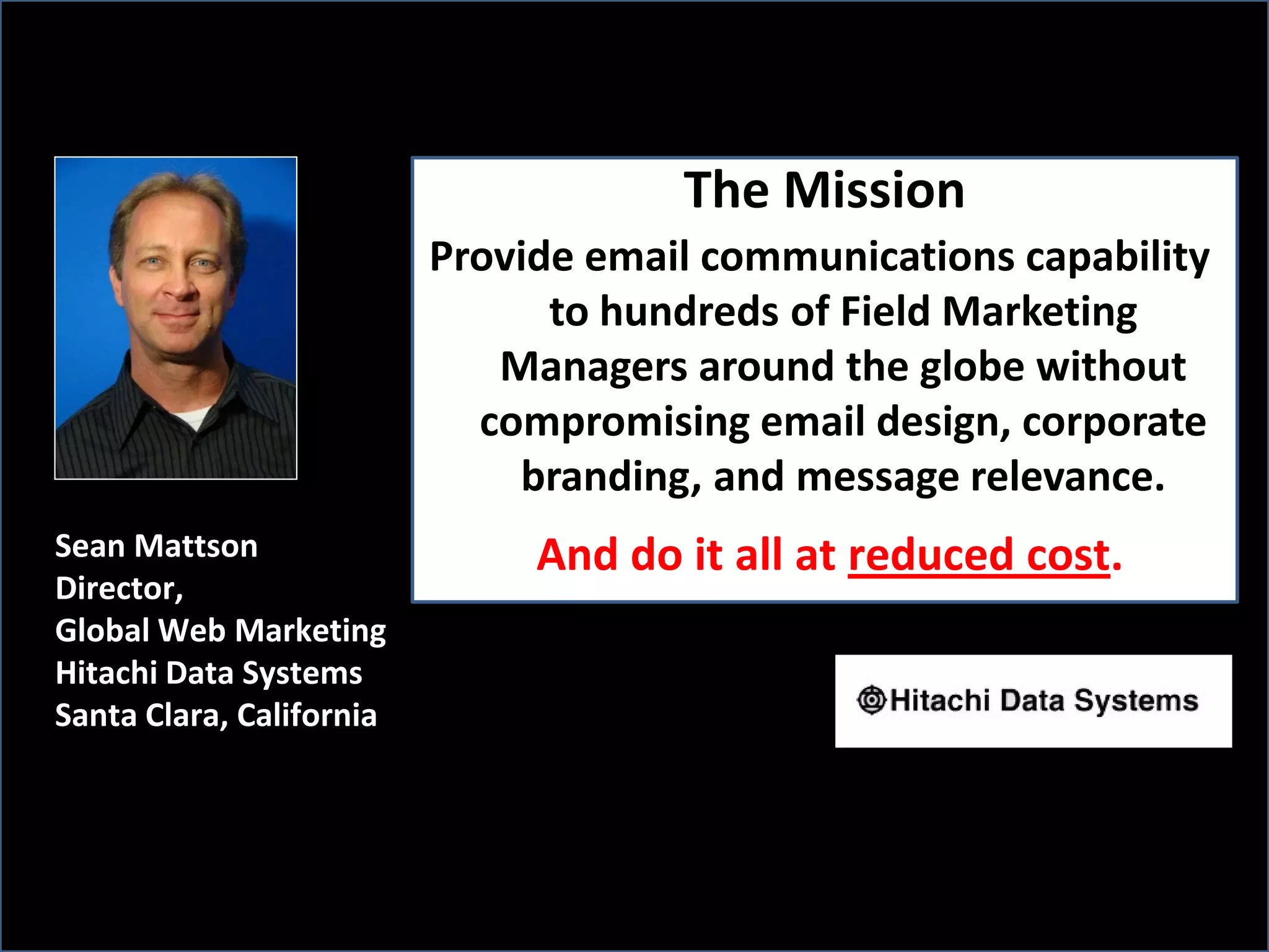 The Mission
                          Provide email communications capability
                                to hundreds of Field Marketing
                             Managers around the globe without
                            compromising email design, corporate
                              branding, and message relevance.
Sean Mattson                   And do it all at reduced cost.
Director,
Global Web Marketing
Hitachi Data Systems
Santa Clara, California
 