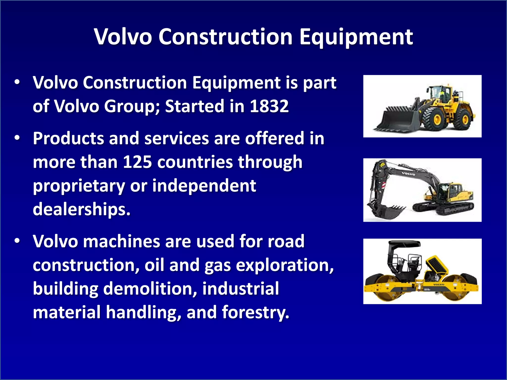 Volvo Construction Equipment
• Volvo Construction Equipment is part
  of Volvo Group; Started in 1832
• Products and services are offered in
  more than 125 countries through
  proprietary or independent
  dealerships.
• Volvo machines are used for road
  construction, oil and gas exploration,
  building demolition, industrial
  material handling, and forestry.
 