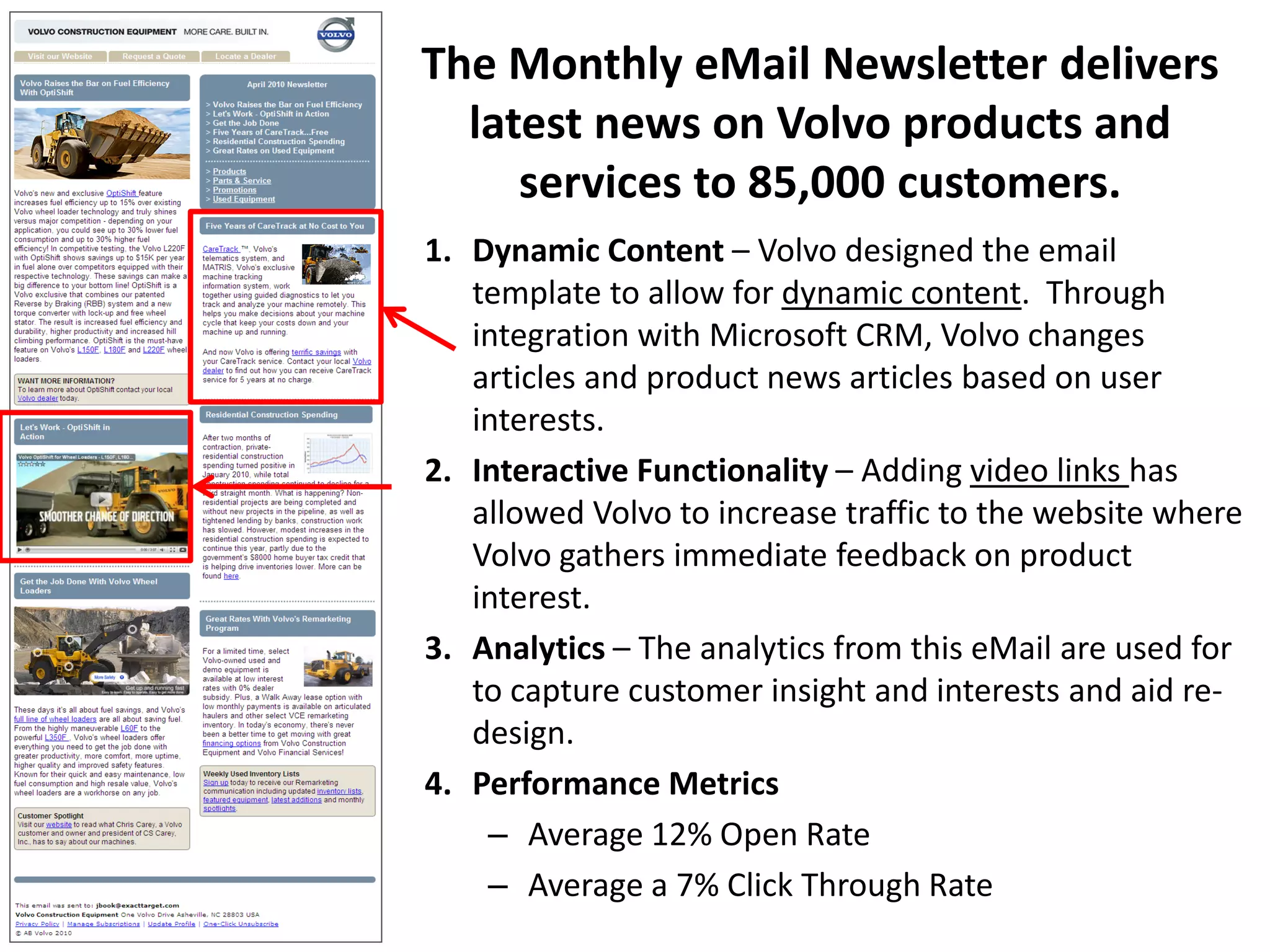 The Monthly eMail Newsletter delivers
  latest news on Volvo products and
     services to 85,000 customers.
1. Dynamic Content – Volvo designed the email
   template to allow for dynamic content. Through
   integration with Microsoft CRM, Volvo changes
   articles and product news articles based on user
   interests.
2. Interactive Functionality – Adding video links has
   allowed Volvo to increase traffic to the website where
   Volvo gathers immediate feedback on product
   interest.
3. Analytics – The analytics from this eMail are used for
   to capture customer insight and interests and aid re-
   design.
4. Performance Metrics
    – Average 12% Open Rate
    – Average a 7% Click Through Rate
 