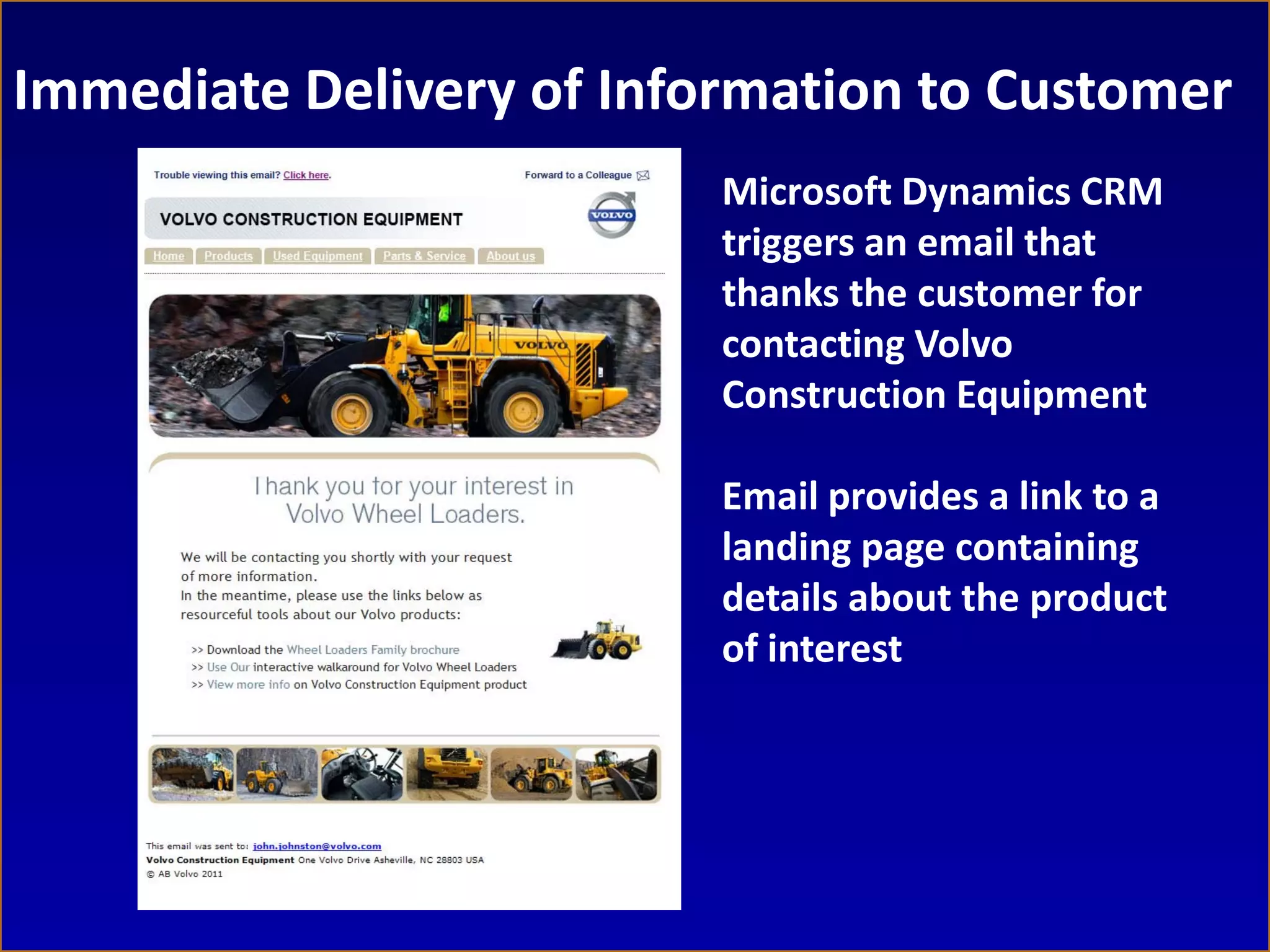 Immediate Delivery of Information to Customer
                          Microsoft Dynamics CRM
                          triggers an email that
                          thanks the customer for
                          contacting Volvo
                          Construction Equipment

                          Email provides a link to a
                          landing page containing
                          details about the product
                          of interest
 