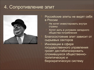 4. Сопротивление элит
 Российские элиты не видят себя
в России
 Не хотят инвестировать внутри
страны
 Хотят жить в условиях западного
общества потребления
 Благосостояние элит зависит от
сырьевых секторов
 Инновации в сфере
государственного управления
грозят дестабилизировать
сложившуюся общественно-
политическую и
бюрократическую систему
 