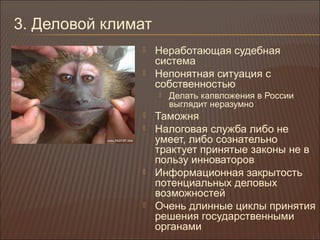 3. Деловой климат
 Неработающая судебная
система
 Непонятная ситуация с
собственностью
 Делать капвложения в России
выглядит неразумно
 Таможня
 Налоговая служба либо не
умеет, либо сознательно
трактует принятые законы не в
пользу инноваторов
 Информационная закрытость
потенциальных деловых
возможностей
 Очень длинные циклы принятия
решения государственными
органами
 