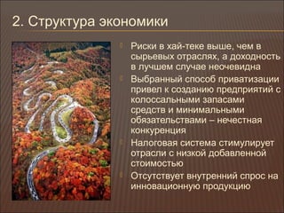 2. Структура экономики
 Риски в хай-теке выше, чем в
сырьевых отраслях, а доходность
в лучшем случае неочевидна
 Выбранный способ приватизации
привел к созданию предприятий с
колоссальными запасами
средств и минимальными
обязательствами – нечестная
конкуренция
 Налоговая система стимулирует
отрасли с низкой добавленной
стоимостью
 Отсутствует внутренний спрос на
инновационную продукцию
 