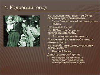 1. Кадровый голод
 Нет предпринимателей, тем более –
серийных предпринимателей
 Страх банкротства, общество осуждает
неудачу
 Нет success stories
 Нет ВУЗов, где бы учили
предпринимательству
 Нет преподавателей-практиков
 Пониженный уровень мобильности
внутри страны
 Нет наработанных международных
связей и опыта
 Языковой барьер
 Демографический кризис
 Миграционная политика не
способствует привлечению
квалифицированных кадров
 