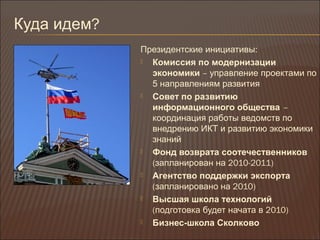 Куда идем?
Президентские инициативы:
 Комиссия по модернизации
экономики – управление проектами по
5 направлениям развития
 Совет по развитию
информационного общества –
координация работы ведомств по
внедрению ИКТ и развитию экономики
знаний
 Фонд возврата соотечественников
(запланирован на 2010-2011)
 Агентство поддержки экспорта
(запланировано на 2010)
 Высшая школа технологий
(подготовка будет начата в 2010)
 Бизнес-школа Сколково
 