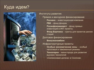 Куда идем?
Институты развития:
 Прямое и венчурное финансирование
 Роснано – инвестиционная компания
 РВК – фонд фондов
 Росинфокоминвест – фонд прямых
инвестиций в ИКТ проекты
 Фонд Бортника – гранты для проектов ранних
стадий
 Долговое финансирование
 Внешэкономбанк
 Инфраструктурные проекты
 Особые экономические зоны – особый
налоговый и таможенный режимы
 Технопарки – мини-города для развития
высоких технологий
 «Силиконовая долина» в Сколково
 