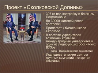 Проект «Сколковской Долины»
 307 га под застройку в ближнем
Подмосковье
 До 30000 жителей после
постройки
 Прилегает к бизнес-школе
Сколково
 В составе учредителей
возможны крупный
международный университет и
один из лидирующих российских
ВУЗов
 ядро - Высшая школа технологий
 Исследовательские центры
крупных компаний и старт-ап
компании
 