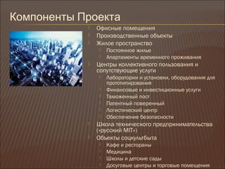 Компоненты Проекта
 Офисные помещения
 Производственные объекты
 Жилое пространство
 Постоянное жилье
 Апартаменты временного проживания
 Центры коллективного пользования и
сопутствующие услуги
 Лаборатории и установки, оборудования для
прототипирования
 Финансовые и инвестиционные услуги
 Таможенный пост
 Патентный поверенный
 Логистический центр
 Обеспечение безопасности
 Школа технического предпринимательства
(«русский MIT»)
 Объекты соцкультбыта
 Кафе и рестораны
 Медицина
 Школы и детские сады
 Досуговые центры и торговые помещения
 