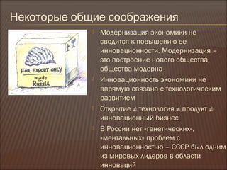 Некоторые общие соображения
 Модернизация экономики не
сводится к повышению ее
инновационности. Модернизация –
это построение нового общества,
общества модерна
 Инновационность экономики не
впрямую связана с технологическим
развитием
 Открытие ≠ технология ≠ продукт ≠
инновационный бизнес
 В России нет «генетических»,
«ментальных» проблем с
инновационностью – СССР был одним
из мировых лидеров в области
инноваций
 