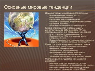 Основные мировые тенденции
 Демократизация инновационного процесса
 Вовлечение более широких масс в
инвестиционные процессы
 Расширение географии инвестиций
 Программы поддержки предпринимательства со
студенческой скамьи
 Политическое движение против копирайта
 Кризис сложившейся системы защиты
интеллектуальной собственности (IP), из
фактора развития она превращается в тормоз
 Монополизация отдельных сегментов
(биотехнологии, ИТ) и олигополия в других
(например, музыка)
 Создание барьеров для технологического развития
в отдельных областях крупными корпорациями
 Кризис системы венчурного финансирования
 Финансовый кризис остановил вложения на
посевных и ранних стадиях
 Увеличивается дистанция между
предпринимателем и венчурным фондом
 Кризис аналитических возможностей
 Усиление конкуренции фондов и бизнес ангелов
 Усиление роли государства как заказчика
инноваций
 Азиатская, финская, израильская система
полностью построены на государственном участии
 Американская система, оказавшись в кризисе,
рассчитывает на средства «плана Обамы»
 
