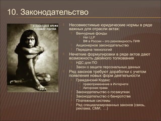 10. Законодательство
 Несовместимые юридические нормы в ряде
важных для отрасли актах:
 Венчурные фонды
 Нет LLP
 ВФ в России – это разновидность ПИФ
 Акционерное законодательство
 Передача технологий
 Нечеткие формулировки в ряде актов дают
возможность двойного толкования
 НДС для ПО
 Закон о защите персональных данных
 Ряд законов требуют доработки с учетом
появления новых форм деятельности
 Гражданский Кодекс
 правоприменение в Интернете
 Авторские права
 Законодательство о госзакупках
 Законодательство о банкротстве
 Платежные системы
 Ряд специализированных законов (связь,
реклама, СМИ, …)
 