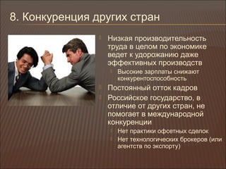 8. Конкуренция других стран
 Низкая производительность
труда в целом по экономике
ведет к удорожанию даже
эффективных производств
 Высокие зарплаты снижают
конкурентоспособность
 Постоянный отток кадров
 Российское государство, в
отличие от других стран, не
помогает в международной
конкуренции
 Нет практики офсетных сделок
 Нет технологических брокеров (или
агентств по экспорту)
 