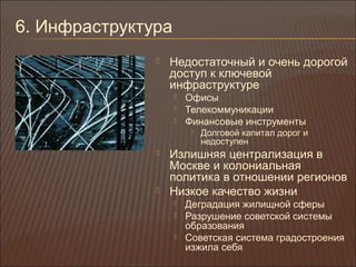 6. Инфраструктура
 Недостаточный и очень дорогой
доступ к ключевой
инфраструктуре
 Офисы
 Телекоммуникации
 Финансовые инструменты
 Долговой капитал дорог и
недоступен
 Излишняя централизация в
Москве и колониальная
политика в отношении регионов
 Низкое качество жизни
 Деградация жилищной сферы
 Разрушение советской системы
образования
 Советская система градостроения
изжила себя
 