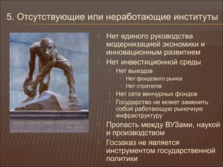 5. Отсутствующие или неработающие институты
 Нет единого руководства
модернизацией экономики и
инновационным развитием
 Нет инвестиционной среды
 Нет выходов
 Нет фондового рынка
 Нет стратегов
 Нет сети венчурных фондов
 Государство не может заменить
собой работающую рыночную
инфраструктуру
 Пропасть между ВУЗами, наукой
и производством
 Госзаказ не является
инструментом государственной
политики
 