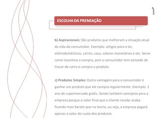 b) Aspiracionais:  São produtos que melhoram a situação atual da vida do consumidor. Exemplo: artigos para o lar, eletrodomésticos, carros, casa, valores monetários e etc. Serve como incentivo a compra, pois o consumidor tem vontade de trocar de carro e compra o produto. c) Produtos Simples:  Outra vantagem para o consumidor é ganhar um produto que ele compra regularmente. Exemplo: 1 ano de supermercado grátis. Sendo também vantajoso para a empresa porque o valor final que o cliente recebe acaba ficando mais barato que na teoria, ou seja, a empresa pagará apenas o valor de custo dos produtos. 