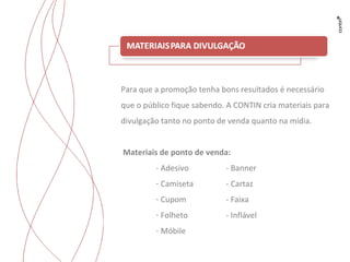 Para que a promoção tenha bons resultados é necessário que o público fique sabendo. A CONTIN cria materiais para divulgação tanto no ponto de venda quanto na mídia. Materiais de ponto de venda: - Adesivo - Banner Camiseta - Cartaz Cupom - Faixa Folheto - Inflável Móbile 