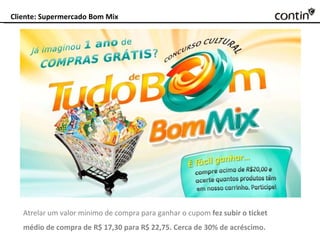 Cliente: Supermercado Bom Mix Atrelar um valor mínimo de compra para ganhar o cupom  fez subir o ticket médio de compra de R$ 17,30 para R$ 22,75. Cerca de 30% de acréscimo. 