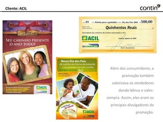 Cliente: ACIL Além dos consumidores,  a promoção também valorizava os vendedores dando bônus e vales-compra. Assim, eles eram os principais divulgadores da promoção. 