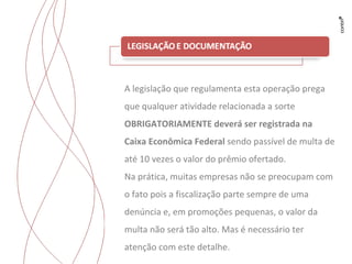 Trabalhos para Flyama A legislação que regulamenta esta operação prega que qualquer atividade relacionada a sorte  OBRIGATORIAMENTE deverá ser registrada na Caixa Econômica Federal  sendo passível de multa de até 10 vezes o valor do prêmio ofertado. Na prática, muitas empresas não se preocupam com o fato pois a fiscalização parte sempre de uma denúncia e, em promoções pequenas, o valor da multa não será tão alto. Mas é necessário ter atenção com este detalhe. 