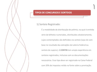 Trabalhos para Flyama 1) Sorteio Registrado: É a modalidade de distribuição de prêmio, na qual é emitida série de bilhetes numerados, distribuídos aleatoriamente, cujos contemplados são definidos via sorteio (seja ele com base no resultado das extrações da Loteria Federal ou sorteio de cupons).  A  CONTIN  tem ampla experiência em sorteios registrados, inclusive com as documentações necessárias. Esse tipo deve ser registrado na Caixa Federal com 20% de impostos retido na fonte sobre a premiação. 