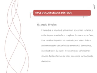 Trabalhos para Flyama 2) Sorteio Simples: É quando a promoção é feita em um prazo mais reduzido e o cliente opte em não fazer o registro do concurso na Caixa. Esse sorteio não poderá ser realizado pela loteria federal sendo necessário utilizar outras ferramentas como urnas, cupons atirados ou outros mecanismos de sorteios mais simples.  Existem formas de inibir a denúncia ou fiscalização do sorteio. 