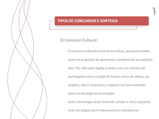 Trabalhos para Flyama 3) Concurso Cultural: O concurso cultural é uma forma eficaz, que possui baixo custo no propósito de aproximar a empresa de seu público-alvo. Por não estar ligada a sorte e sim aos méritos do participante com a criação de frases, envio de vídeos, ou palpites, não é necessário o registro na Caixa evitando assim os encargos da premiação. Com a tecnologia atual (internet, celular e sms) é possível criar estratégias bem interessantes e econômicas. 