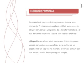 Este detalhe é importantíssimo para o sucesso de uma promoção. Precisa ser adequada ao público que queremos atingir. Nem sempre um prêmio de alto valor monetário é o que dará mais resultado. Existem três tipos de prêmios: a) Experiências:  visam trazer momentos diferentes para a pessoa, como viagem, excursões e até a prática de um esporte radical. Isso fica na memória afetiva do consumidor  que levará a marca da empresa para sempre . 