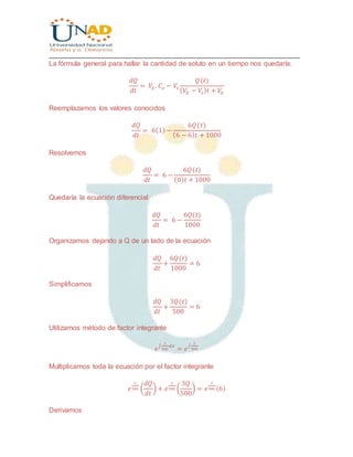 ________________________________________________________________________________
La fórmula general para hallar la cantidad de soluto en un tiempo nos quedaría.
𝑑𝑄
𝑑𝑡
= 𝑉𝐸 . 𝐶 𝑒 − 𝑉𝑠
𝑄(𝑡)
( 𝑉𝐸 − 𝑉𝑠) 𝑡 + 𝑉0
Reemplazamos los valores conocidos
𝑑𝑄
𝑑𝑡
= 6(1)−
6𝑄(𝑡)
(6 − 6) 𝑡 + 1000
Resolvemos
𝑑𝑄
𝑑𝑡
= 6 −
6𝑄(𝑡)
(0) 𝑡 + 1000
Quedaría la ecuación diferencial
𝑑𝑄
𝑑𝑡
= 6−
6𝑄(𝑡)
1000
Organizamos dejando a Q de un lado de la ecuación
𝑑𝑄
𝑑𝑡
+
6𝑄(𝑡)
1000
= 6
Simplificamos
𝑑𝑄
𝑑𝑡
+
3𝑄(𝑡)
500
= 6
Utilizamos método de factor integrante
𝑒
∫
1
500
𝑑𝑥
= 𝑒
∫
𝑡
500
Multiplicamos toda la ecuación por el factor integrante
𝑒
𝑡
500 (
𝑑𝑄
𝑑𝑡
) + 𝑒
𝑡
500 (
3𝑄
500
) = 𝑒
𝑡
500 (6)
Derivamos
 