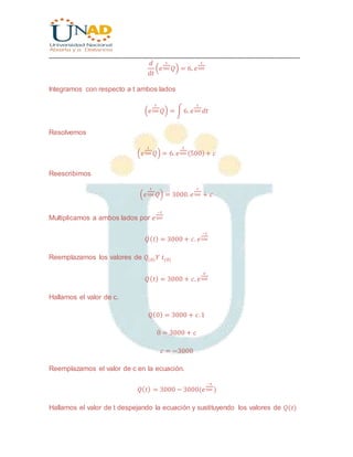 ________________________________________________________________________________
𝑑
𝑑𝑡
(𝑒
𝑡
500 𝑄) = 6. 𝑒
𝑡
500
Integramos con respecto a t ambos lados
(𝑒
𝑡
500 𝑄) = ∫ 6. 𝑒
𝑡
500 𝑑𝑡
Resolvemos
(𝑒
𝑡
500 𝑄) = 6. 𝑒
𝑡
500 (500)+ 𝑐
Reescribimos
(𝑒
𝑡
500 𝑄) = 3000. 𝑒
𝑡
500 + 𝑐
Multiplicamos a ambos lados por 𝑒
−𝑡
500
𝑄( 𝑡) = 3000 + 𝑐. 𝑒
−𝑡
500
Reemplazamos los valores de 𝑄(0) 𝑌 𝑡(0)
𝑄( 𝑡) = 3000 + 𝑐. 𝑒
0
500
Hallamos el valor de c.
𝑄(0) = 3000 + 𝑐.1
0 = 3000 + 𝑐
𝑐 = −3000
Reemplazamos el valor de c en la ecuación.
𝑄( 𝑡) = 3000 − 3000(𝑒
−𝑡
500 )
Hallamos el valor de t despejando la ecuación y sustituyendo los valores de 𝑄(𝑡)
 
