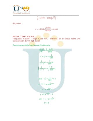 ________________________________________________________________________________
1
2
= 3000 − 3000(𝑒
−𝑡
500 )
Ahora t es
𝑡 = −500 ln (
5999
6000
) ≈ 0,083
RAZON O EXPLICACION
Respuesta: Cuando t valga 0,083 min, entonces en el tanque habrá una
concentración de 1⁄2 Kg⁄L de sal.
De esta manera deducimos la ecuación diferencial
𝑑𝑐( 𝑡)
𝑑𝑡
=
6 − 6𝑐( 𝑡)
1000
𝑐′
= (1 − 𝑐)
3
500
1
1 − 𝑐
𝑑𝑐 =
3
500
𝑑𝑡
∫
1
1 − 𝑐
𝑑𝑐 = ∫
3
500
𝑑𝑡
−ln(1 − 𝑐) =
3
500
𝑡 + 𝑘
𝑒− ln(1−𝑐)
= 𝑒
(
3
500
𝑡+𝑘)
1 − 𝑐 = 𝑒
3
500
𝑡
𝑒 𝑘
𝑐 = 𝑘′
𝑒
−
3
500
𝑡
− 1
𝑐( 𝑡) = 1 − 𝑘′
𝑒
−
3
500
𝑡
𝑘′
= 0
 