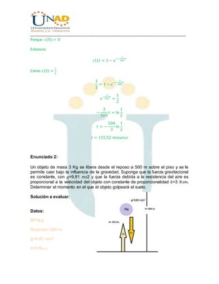 ________________________________________________________________________________
Porque 𝑐(0) = 0
Entonces
𝑐( 𝑡) = 1 − 𝑒
−−
3
500
𝑡
Como 𝑐( 𝑡) =
1
2
1
2
= 1 − 𝑒
−−
3
500
𝑡
𝑒
−
3
500
𝑡
=
1
2
−
3
500
𝑡 = ln
1
2
𝑡 = −
500
3
ln
1
2
𝑡 = 115,52 𝑚𝑖𝑛𝑢𝑡𝑜𝑠
Enunciado 2:
Un objeto de masa 3 Kg se libera desde el reposo a 500 m sobre el piso y se le
permite caer bajo la influencia de la gravedad. Suponga que la fuerza gravitacional
es constante, con 𝑔=9,81 𝑚𝑠2 y que la fuerza debida a la resistencia del aire es
proporcional a la velocidad del objeto con constante de proporcionalidad 𝑏=3 𝑁𝑠𝑚.
Determinar el momento en el que el objeto golpeará el suelo.
Solución a evaluar:
Datos:
M=3kg
Reposo= 500 m
g=9,81 m/s2
b=3 Ns/m
 