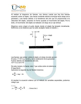 ________________________________________________________________________________
Al realizar el diagrama de fuerzas, nos damos cuenta que hay dos fuerzas
actuando sobre el objeto. Una fuerza constante debida al empuje hacia abajo de la
gravedad y una fuerza debida a la resistencia del aire que es proporcional a la
velocidad del objeto, actuando en forma opuesta al movimiento del objeto. Por lo
tanto, el movimiento del objeto se realizará a lo largo de un eje vertical.
Elegimos como origen el punto desde donde el objeto fue lanzado inicialmente.
Definimos (𝑡) la distancia que ha caído el objeto hasta el instante 𝑡.
Las fuerzas que actúan sobre el objeto a lo largo de este eje son:
El peso, 𝐹1=𝑊=𝑚𝑔 donde 𝑔 es la aceleración de la gravedad.
Fuerza debida a la resistencia del aire,
𝐹2=−𝑏 (𝑡) con 𝑏>0
De esta manera, la fuerza neta 𝐹 que actúa sobre el sistema es
𝑭=𝒎𝒈+𝒃𝒗(𝒕)
Aplicando la segunda ley de Newton tenemos:
Al resolver la ecuación anterior por el método de variables separables, podemos
colegir que
Como
 