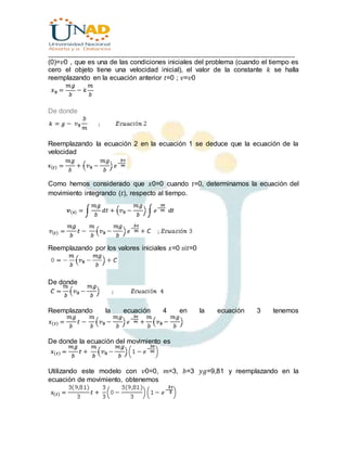 ________________________________________________________________________________
(0)=𝑣0 , que es una de las condiciones iniciales del problema (cuando el tiempo es
cero el objeto tiene una velocidad inicial), el valor de la constante 𝑘 se halla
reemplazando en la ecuación anterior 𝑡=0 ; 𝑣=𝑣0
De donde
Reemplazando la ecuación 2 en la ecuación 1 se deduce que la ecuación de la
velocidad
Como hemos considerado que 𝑥0=0 cuando 𝑡=0, determinamos la ecuación del
movimiento integrando (𝑡), respecto al tiempo.
Reemplazando por los valores iniciales 𝑥=0 𝑠𝑖𝑡=0
De donde
Reemplazando la ecuación 4 en la ecuación 3 tenemos
De donde la ecuación del movimiento es
Utilizando este modelo con 𝑣0=0, 𝑚=3, 𝑏=3 𝑦𝑔=9,81 y reemplazando en la
ecuación de movimiento, obtenemos
 