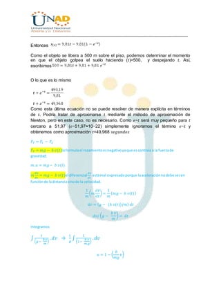 ________________________________________________________________________________
Entonces
Como el objeto se libera a 500 m sobre el piso, podemos determinar el momento
en que el objeto golpea el suelo haciendo (𝑡)=500, y despejando 𝑡. Así,
escribimos
O lo que es lo mismo
Como esta última ecuación no se puede resolver de manera explícita en términos
de 𝑡. Podría tratar de aproximarse 𝑡 mediante el método de aproximación de
Newton, pero en este caso, no es necesario. Como 𝑒−𝑡 será muy pequeño para 𝑡
cercano a 51,97 (𝑒−51,97≈10−22) simplemente ignoramos el término 𝑒−𝑡 y
obtenemos como aproximación 𝑡=49,968 𝑠𝑒𝑔𝑢𝑛𝑑𝑜𝑠
𝐹𝑇 = 𝐹1 − 𝐹2
𝐹𝑇 = 𝑚𝑔 − 𝑏 𝑣(𝑡)la formulael rozamientoesnegativoyaque escontraía a la fuerzade
gravedad.
𝑚. 𝑎 = 𝑚𝑔− 𝑏 𝑣(𝑡)
𝑚
𝑑𝑣
𝑑𝑡
= 𝑚𝑔 − 𝑏 𝑣(𝑡)el diferencial
𝑑𝑥
𝑑𝑡
estamal expresadoporque laaceleraciónnodebe seren
funciónde ladistanciasinode la velocidad.
1
𝑚
( 𝑚
𝑑𝑣
𝑑𝑡
) =
1
𝑚
( 𝑚𝑔 − 𝑏 𝑣(𝑡))
𝑑𝑣 = ( 𝑔 − (𝑏 𝑣(𝑡))/𝑚) 𝑑𝑡
𝑑𝑣/ ( 𝑔 −
𝑏 𝑣
𝑚
) = 𝑑𝑡
Integramos
∫
1
( 𝑔−
𝑏 𝑣
𝑚
)
. 𝑑𝑣 →
1
𝑔
∫
1
(1−
𝑏 𝑣
𝑚.𝑔
)
. 𝑑𝑣
𝑢 = 1 − (
𝑏
𝑚𝑔
𝑣)
 