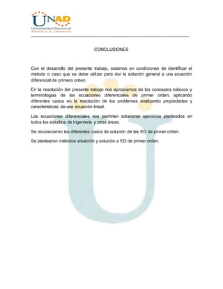 ________________________________________________________________________________
CONCLUSIONES
Con el desarrollo del presente trabajo, estamos en condiciones de identificar el
método o caso que se debe utilizar para dar la solución general a una ecuación
diferencial de primero orden.
En la resolución del presente trabajo nos apropiamos de los conceptos básicos y
terminologías de las ecuaciones diferenciales de primer orden, aplicando
diferentes casos en la resolución de los problemas analizando propiedades y
características de una ecuación lineal.
Las ecuaciones diferenciales nos permiten solucionar ejercicios planteados en
todos los estudios de ingeniería y otras áreas.
Se reconocieron los diferentes casos de solución de las ED de primer orden.
Se plantearon métodos situación y solución a ED de primer orden.
 