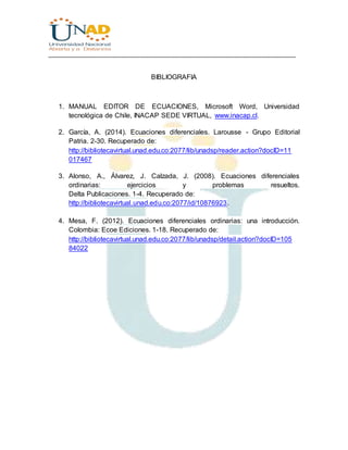 ________________________________________________________________________________
BIBLIOGRAFIA
1. MANUAL EDITOR DE ECUACIONES, Microsoft Word, Universidad
tecnológica de Chile, INACAP SEDE VIRTUAL, www.inacap.cl.
2. García, A. (2014). Ecuaciones diferenciales. Larousse - Grupo Editorial
Patria. 2-30. Recuperado de:
http://bibliotecavirtual.unad.edu.co:2077/lib/unadsp/reader.action?docID=11
017467
3. Alonso, A., Álvarez, J. Calzada, J. (2008). Ecuaciones diferenciales
ordinarias: ejercicios y problemas resueltos.
Delta Publicaciones. 1-4. Recuperado de:
http://bibliotecavirtual.unad.edu.co:2077/id/10876923.
4. Mesa, F. (2012). Ecuaciones diferenciales ordinarias: una introducción.
Colombia: Ecoe Ediciones. 1-18. Recuperado de:
http://bibliotecavirtual.unad.edu.co:2077/lib/unadsp/detail.action?docID=105
84022
 