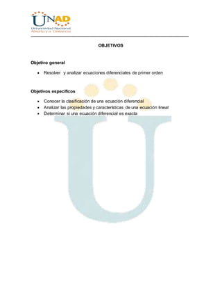 ________________________________________________________________________________
OBJETIVOS
Objetivo general
 Resolver y analizar ecuaciones diferenciales de primer orden
Objetivos específicos
 Conocer la clasificación de una ecuación diferencial
 Analizar las propiedades y características de una ecuación lineal
 Determinar si una ecuación diferencial es exacta
 